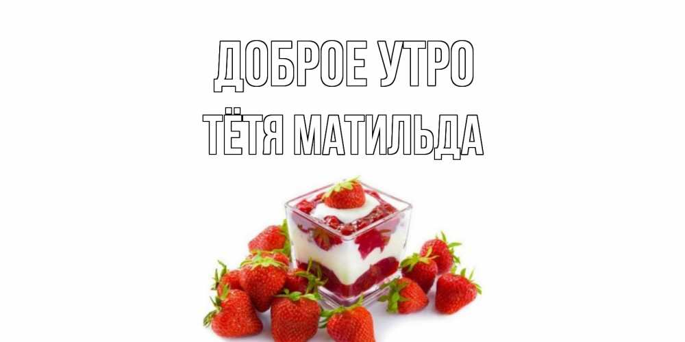 Открытка на каждый день с именем, Тётя-Матильда Доброе утро клубника, сливки Прикольная открытка с пожеланием онлайн скачать бесплатно 