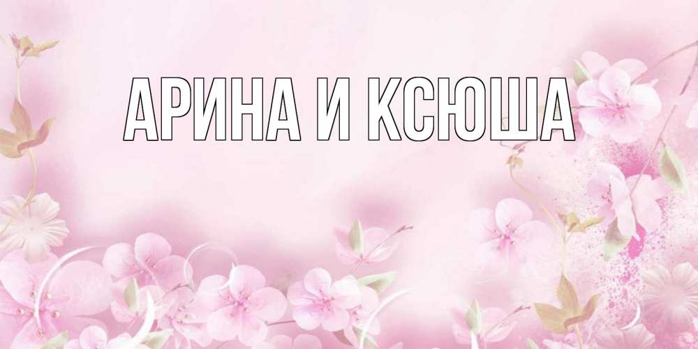 Открытка на каждый день с именем, Арина-и-Ксюша Главная нежные цветы Прикольная открытка с пожеланием онлайн скачать бесплатно 