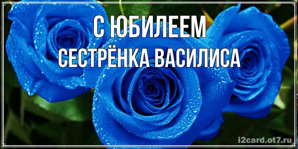 Открытка на каждый день с именем, Сестрёнка-Василиса С юбилеем розы с синим цветом Прикольная открытка с пожеланием онлайн скачать бесплатно 