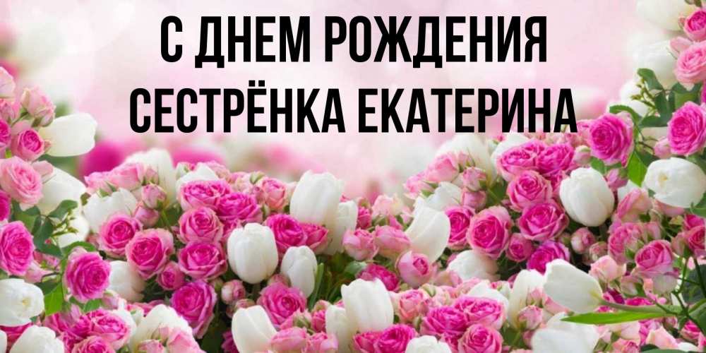 Открытка на каждый день с именем, Сестрёнка-Екатерина С днем рождения открытка с разными розами Прикольная открытка с пожеланием онлайн скачать бесплатно 