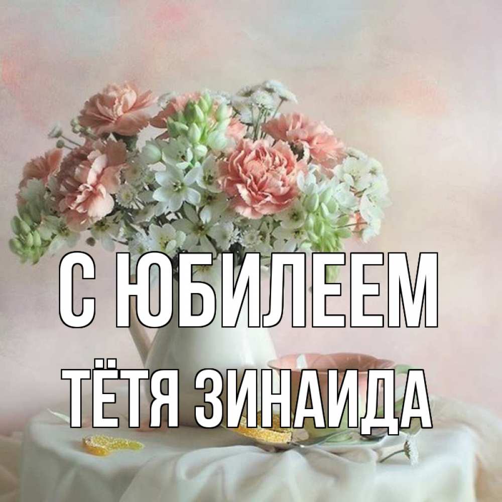 Открытка на каждый день с именем, Тётя-Зинаида С юбилеем с цветами Прикольная открытка с пожеланием онлайн скачать бесплатно 