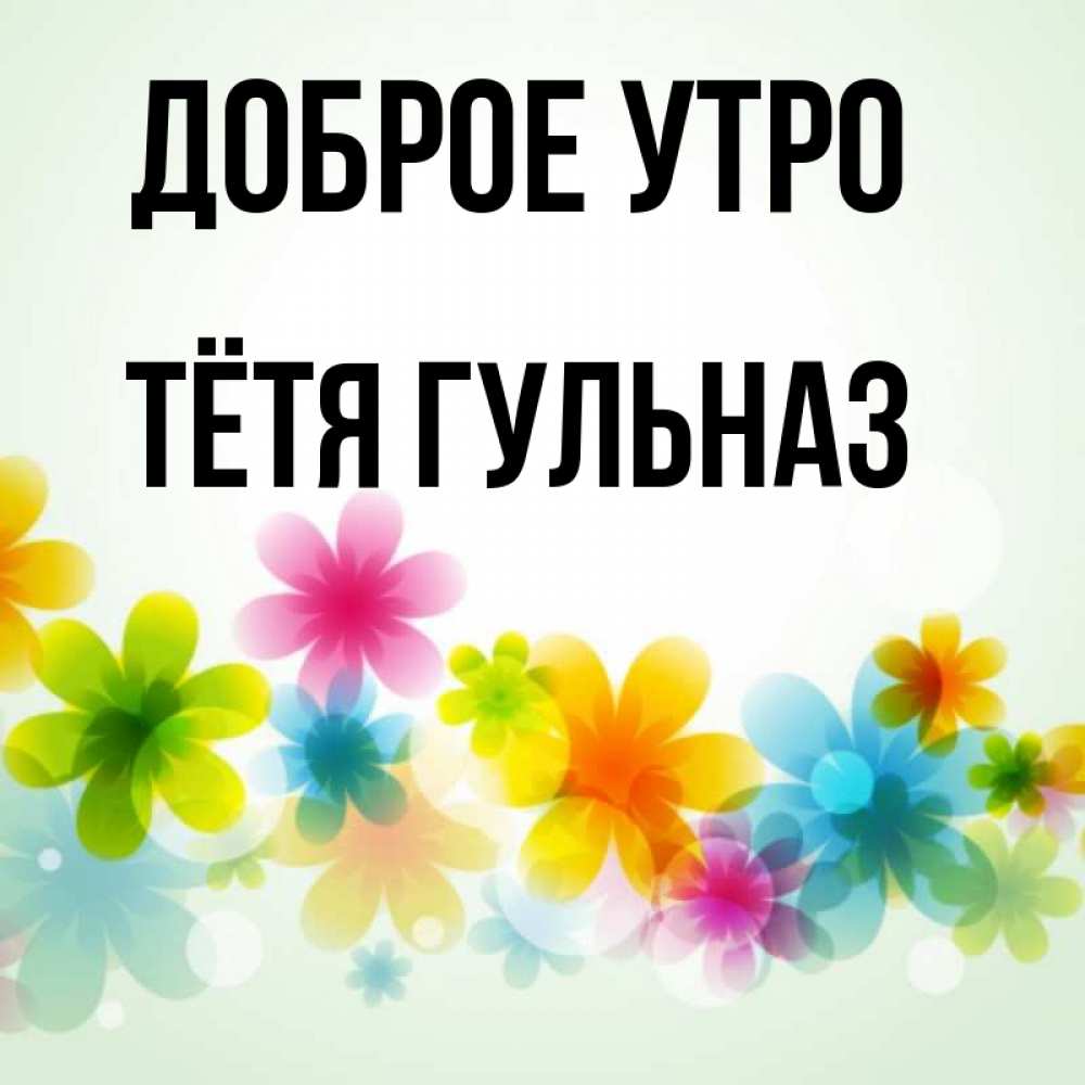 Открытка на каждый день с именем, Тётя-Гульназ Доброе утро позитивные цветочки Прикольная открытка с пожеланием онлайн скачать бесплатно 