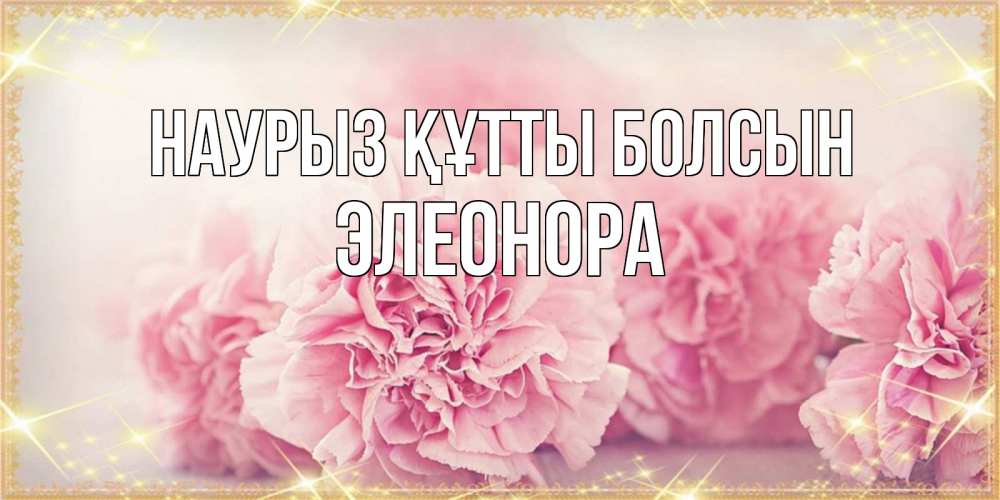 Открытка на каждый день с именем, Элеонора Наурыз құтты болсын розовые цветы на международный женский день Прикольная открытка с пожеланием онлайн скачать бесплатно 