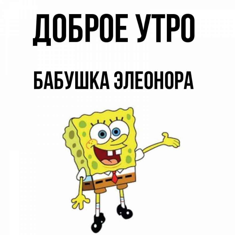 Открытка на каждый день с именем, Бабушка-Элеонора Доброе утро губка боб улыбается Прикольная открытка с пожеланием онлайн скачать бесплатно 