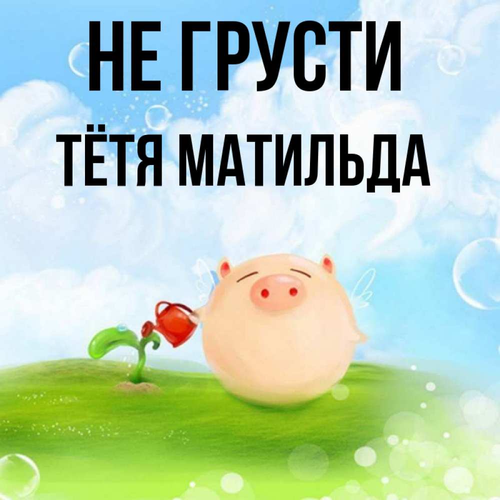Открытка на каждый день с именем, Тётя-Матильда Не грусти поливает цветок порося Прикольная открытка с пожеланием онлайн скачать бесплатно 