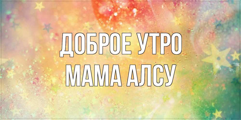 Открытка на каждый день с именем, Мама-Алсу Доброе утро красивая открытка с пожеланиями добрейшего утра Прикольная открытка с пожеланием онлайн скачать бесплатно 