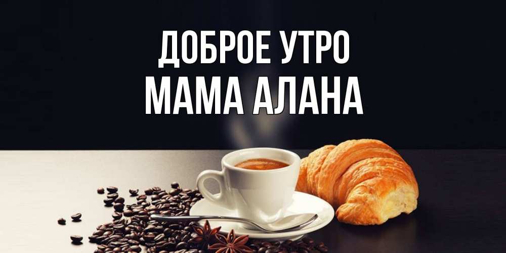 Открытка на каждый день с именем, Мама-Алана Доброе утро зерна кофе и кофе на завтрак с круасаном Прикольная открытка с пожеланием онлайн скачать бесплатно 