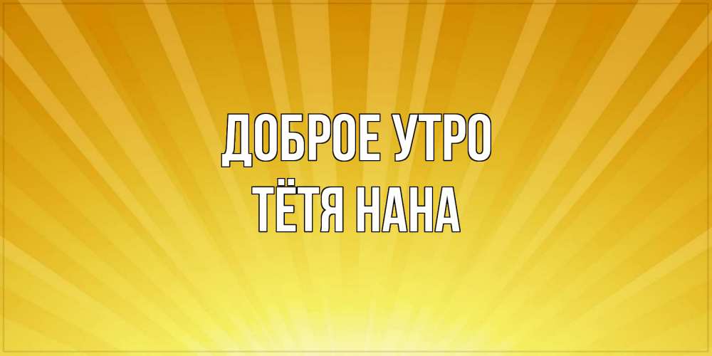 Открытка на каждый день с именем, Тётя-Нана Доброе утро пожелания доброго утра Прикольная открытка с пожеланием онлайн скачать бесплатно 