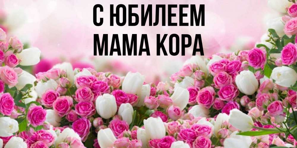 Открытка на каждый день с именем, Мама-Кора С юбилеем открытка с разными розами Прикольная открытка с пожеланием онлайн скачать бесплатно 