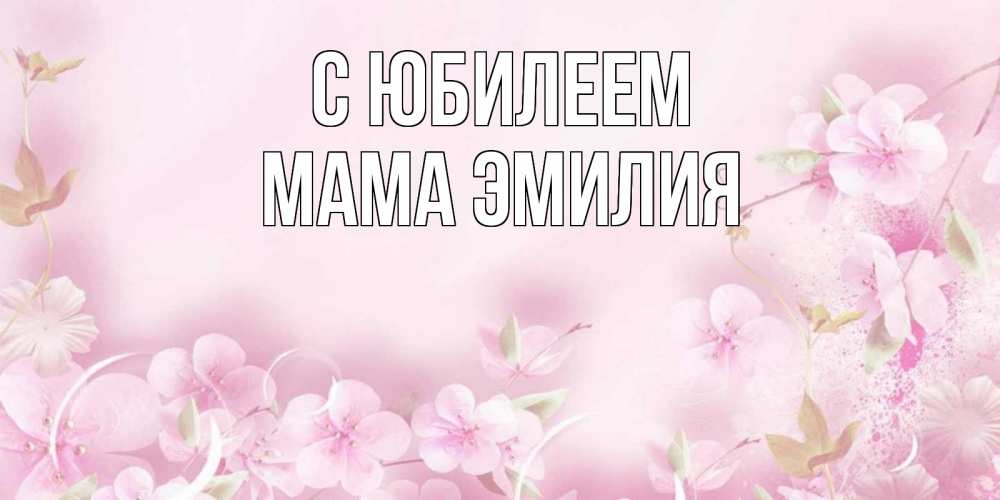 Открытка на каждый день с именем, Мама-Эмилия С юбилеем нежные цветы Прикольная открытка с пожеланием онлайн скачать бесплатно 