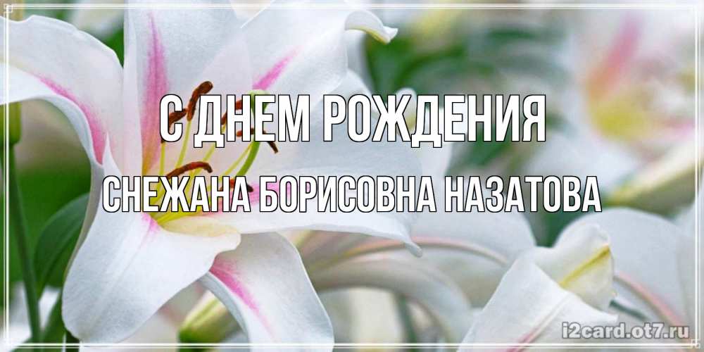 Открытка на каждый день с именем, СНЕЖАНА-БОРИСОВНА-НАЗАТОВА С днем рождения открытка с белой лилией Прикольная открытка с пожеланием онлайн скачать бесплатно 