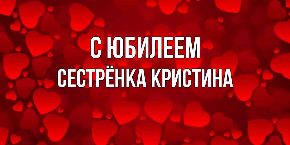 Открытка на каждый день с именем, Сестрёнка-Кристина С юбилеем прекрасные сердечки на открытке с красным фоном Прикольная открытка с пожеланием онлайн скачать бесплатно 