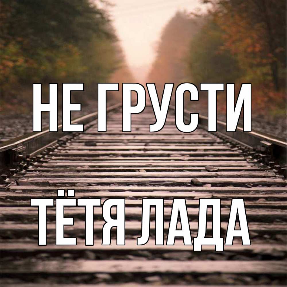 Открытка на каждый день с именем, Тётя-Лада Не грусти лес и железная дорога Прикольная открытка с пожеланием онлайн скачать бесплатно 