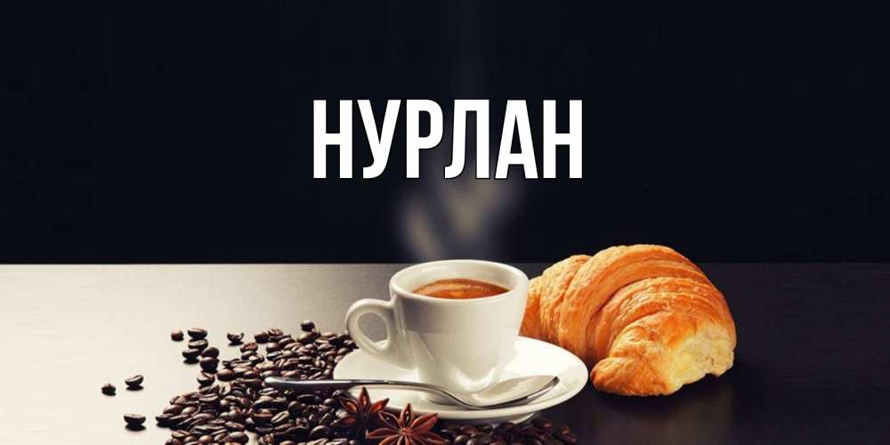 Открытка на каждый день с именем, Нурлан Главная зерна кофе и кофе на завтрак с круасаном Прикольная открытка с пожеланием онлайн скачать бесплатно 