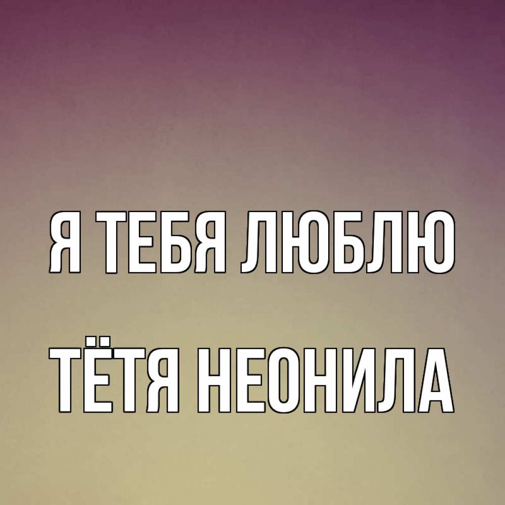 Открытка на каждый день с именем, Тётя-Неонила Я тебя люблю для любимой Прикольная открытка с пожеланием онлайн скачать бесплатно 