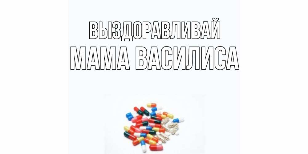 Открытка на каждый день с именем, Мама-Василиса Выздоравливай таблетки Прикольная открытка с пожеланием онлайн скачать бесплатно 