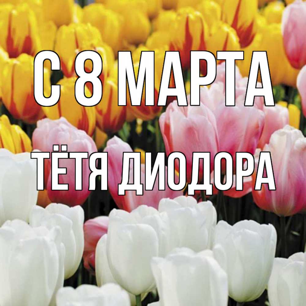 Открытка на каждый день с именем, Тётя-Диодора С 8 МАРТА разноцветные цветы Прикольная открытка с пожеланием онлайн скачать бесплатно 
