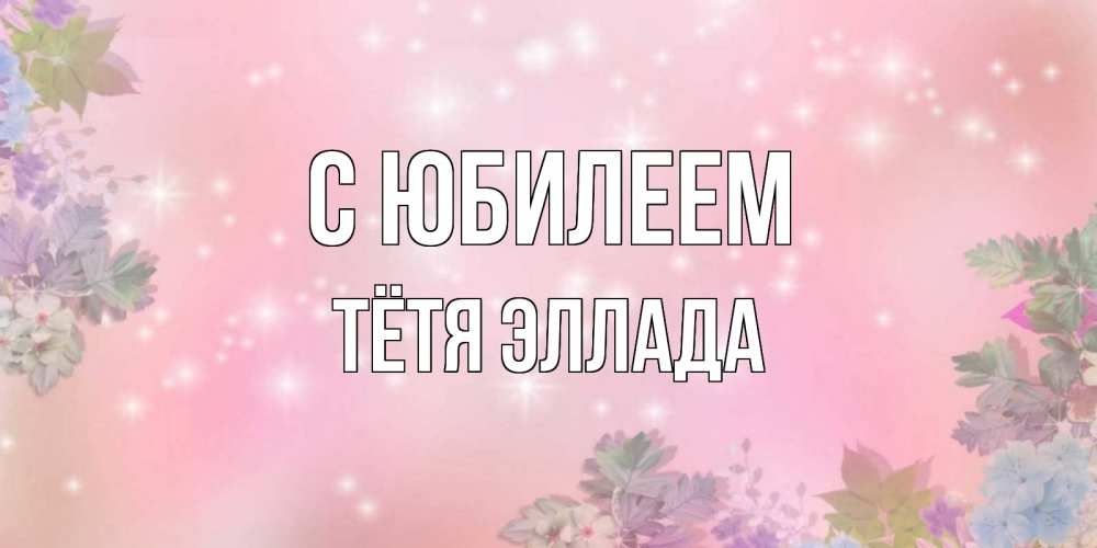 Открытка на каждый день с именем, Тётя-Эллада С юбилеем открыта с цветами в нежных тонах Прикольная открытка с пожеланием онлайн скачать бесплатно 