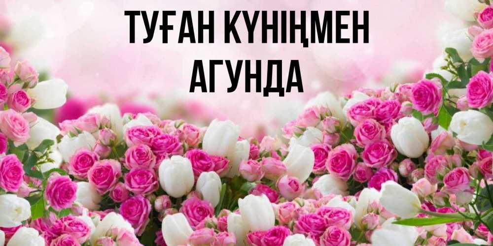 Открытка на каждый день с именем, Агунда Туған күніңмен открытка с разными розами Прикольная открытка с пожеланием онлайн скачать бесплатно 