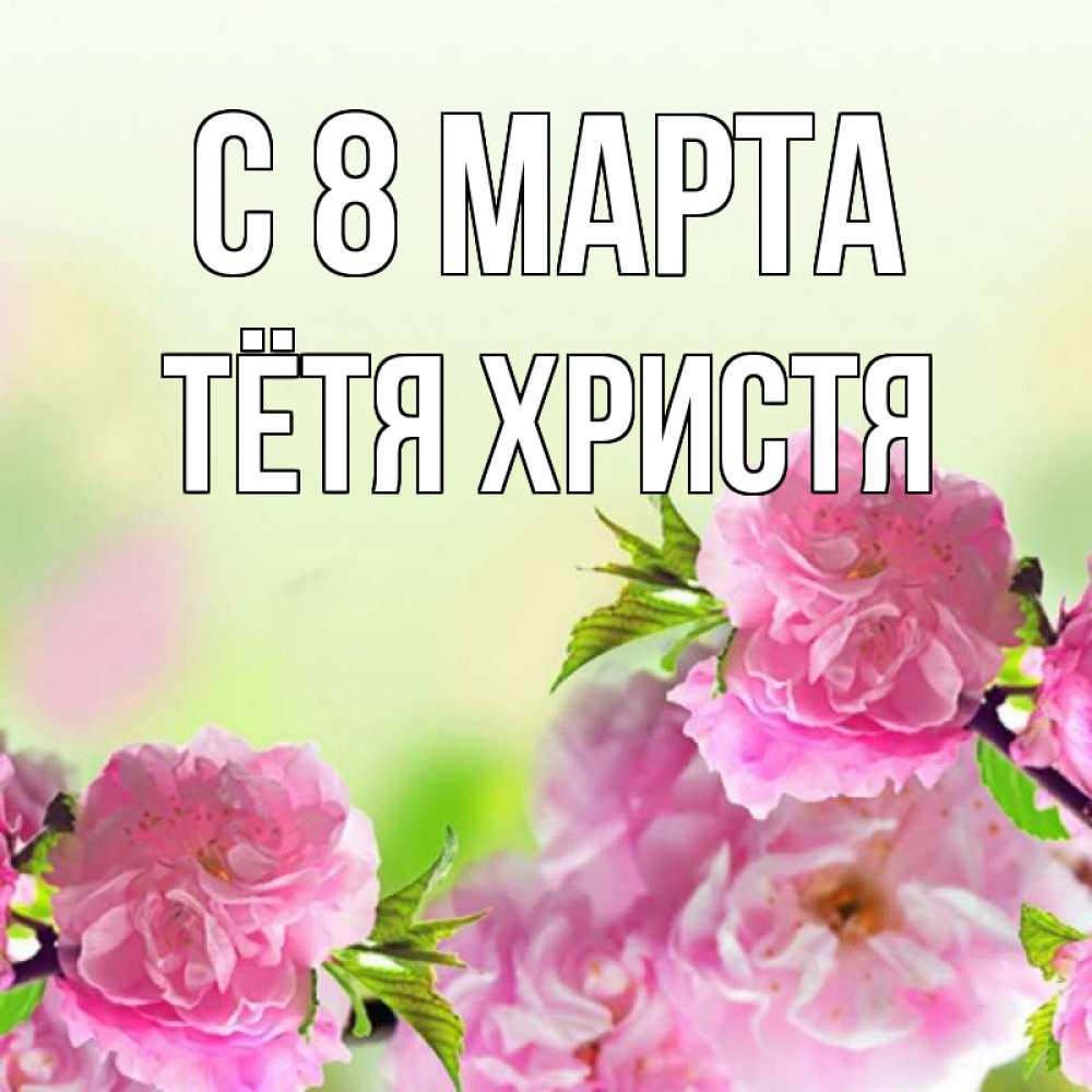 Открытка на каждый день с именем, Тётя-Христя С 8 МАРТА цветы Прикольная открытка с пожеланием онлайн скачать бесплатно 
