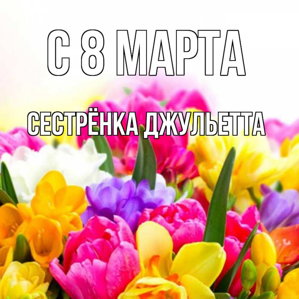 Открытка на каждый день с именем, Сестрёнка-Джульетта С 8 МАРТА тюльпаны Прикольная открытка с пожеланием онлайн скачать бесплатно 