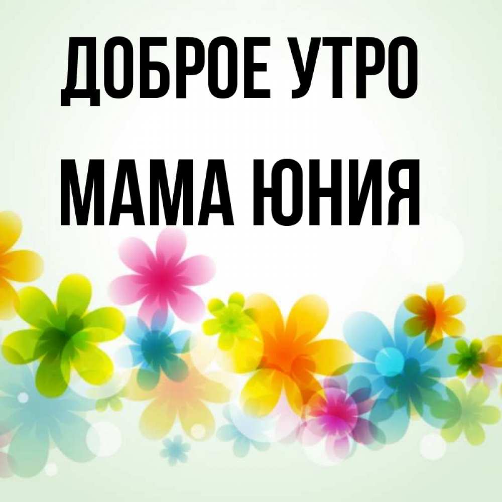 Открытка на каждый день с именем, Мама-Юния Доброе утро позитивные цветочки Прикольная открытка с пожеланием онлайн скачать бесплатно 