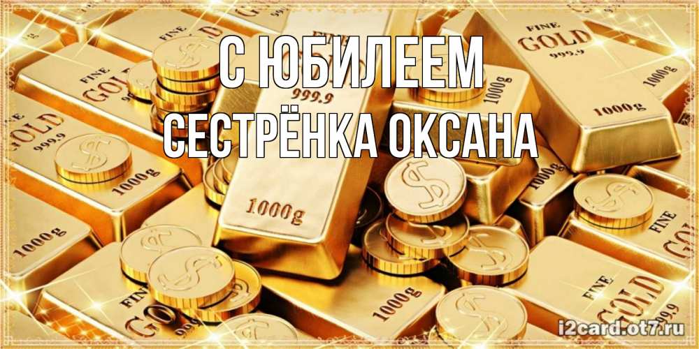 Открытка на каждый день с именем, Сестрёнка-Оксана С юбилеем золотые слитки и золотые монеты на открытке Прикольная открытка с пожеланием онлайн скачать бесплатно 