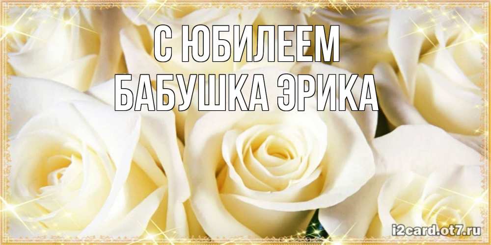 Открытка на каждый день с именем, Бабушка-Эрика С юбилеем розочки белого цвета на открытке Прикольная открытка с пожеланием онлайн скачать бесплатно 