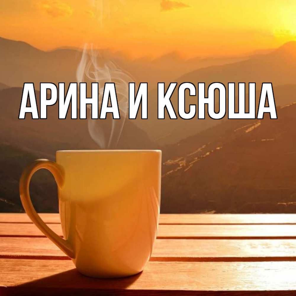 Открытка на каждый день с именем, Арина-и-Ксюша Главная кофе в горах Прикольная открытка с пожеланием онлайн скачать бесплатно 
