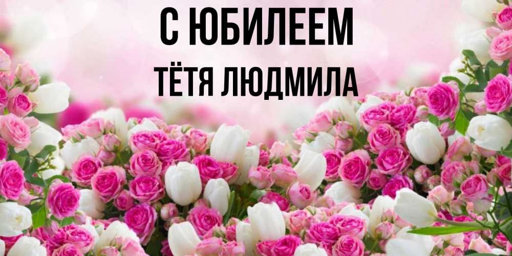 Открытка на каждый день с именем, Тётя-Людмила С юбилеем открытка с разными розами Прикольная открытка с пожеланием онлайн скачать бесплатно 