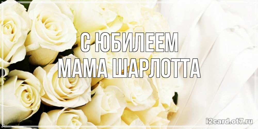 Открытка на каждый день с именем, Мама-Шарлотта С юбилеем белые розы в букете Прикольная открытка с пожеланием онлайн скачать бесплатно 