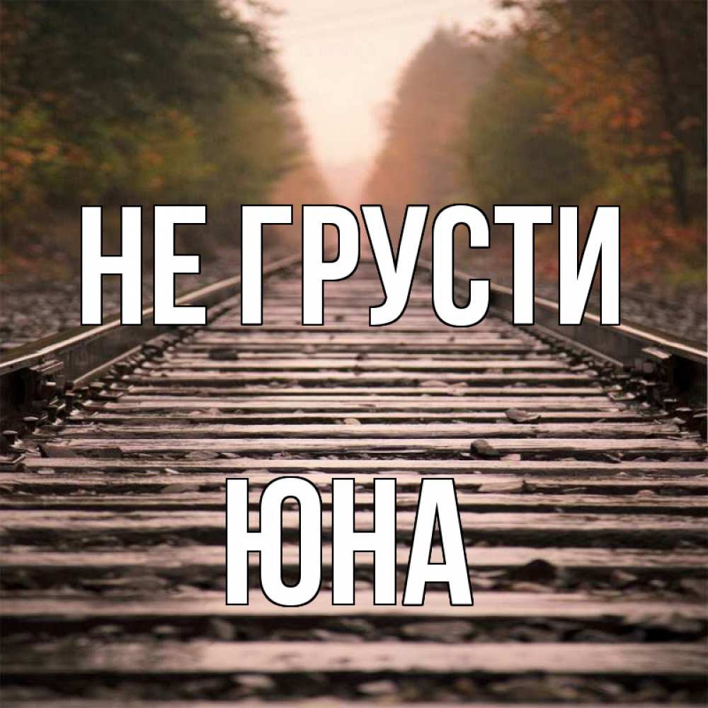Открытка на каждый день с именем, Юна Не грусти лес и железная дорога Прикольная открытка с пожеланием онлайн скачать бесплатно 