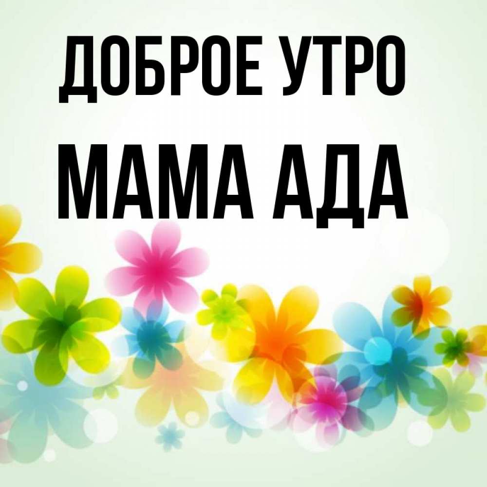 Открытка на каждый день с именем, Мама-Ада Доброе утро позитивные цветочки Прикольная открытка с пожеланием онлайн скачать бесплатно 