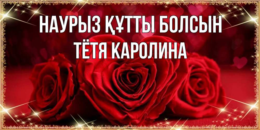 Открытка на каждый день с именем, Тётя-Каролина Наурыз құтты болсын три красные розы Прикольная открытка с пожеланием онлайн скачать бесплатно 
