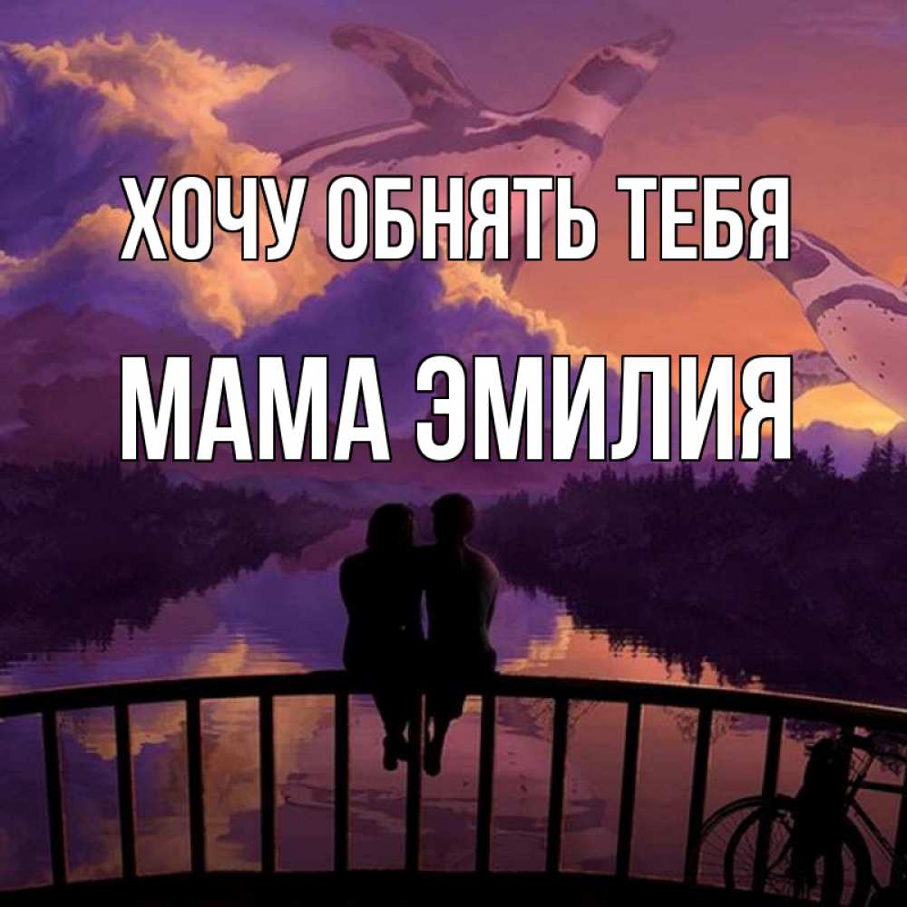 Открытка на каждый день с именем, Мама-Эмилия Хочу обнять тебя парочка сидит на мосте или на набережной Прикольная открытка с пожеланием онлайн скачать бесплатно 