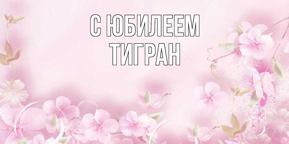 Открытка на каждый день с именем, Тигран С юбилеем нежные цветы Прикольная открытка с пожеланием онлайн скачать бесплатно 