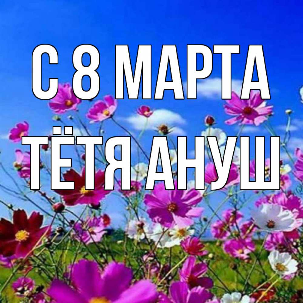 Открытка на каждый день с именем, Тётя-Ануш С 8 МАРТА цветы Прикольная открытка с пожеланием онлайн скачать бесплатно 