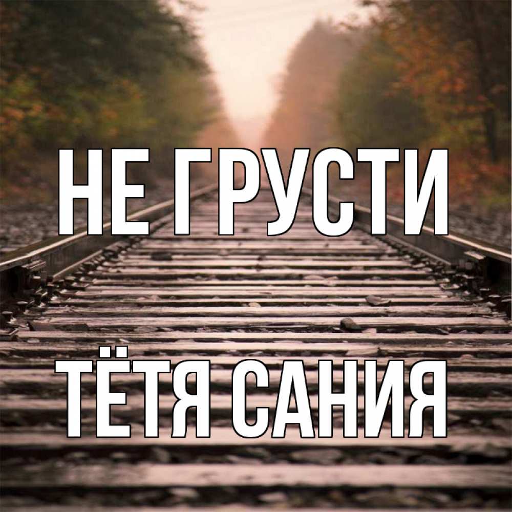 Открытка на каждый день с именем, Тётя-Сания Не грусти лес и железная дорога Прикольная открытка с пожеланием онлайн скачать бесплатно 