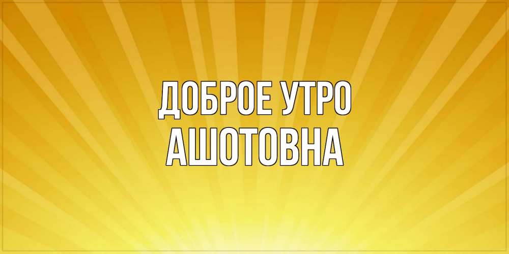 Открытка на каждый день с именем, Ашотовна Доброе утро пожелания доброго утра Прикольная открытка с пожеланием онлайн скачать бесплатно 