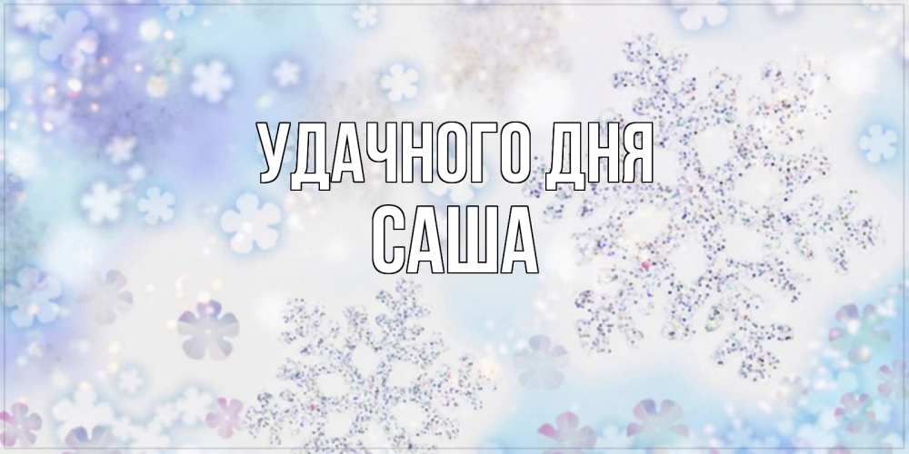 Открытка на каждый день с именем, Саша Удачного дня снежинки с пожеланиями удачного дня Прикольная открытка с пожеланием онлайн скачать бесплатно 
