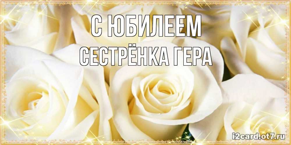 Открытка на каждый день с именем, Сестрёнка-Гера С юбилеем розочки белого цвета на открытке Прикольная открытка с пожеланием онлайн скачать бесплатно 