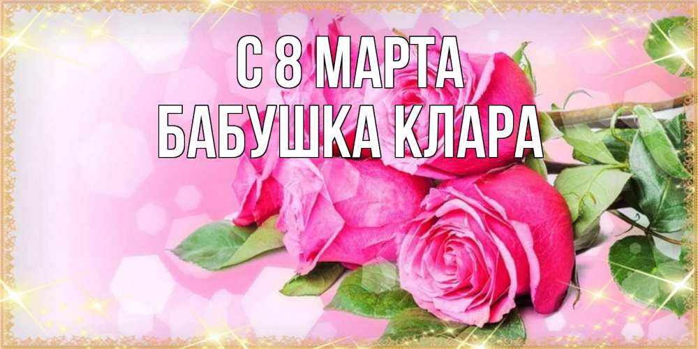 Открытка на каждый день с именем, Бабушка-Клара С 8 МАРТА открытка с розами на международный женский день Прикольная открытка с пожеланием онлайн скачать бесплатно 