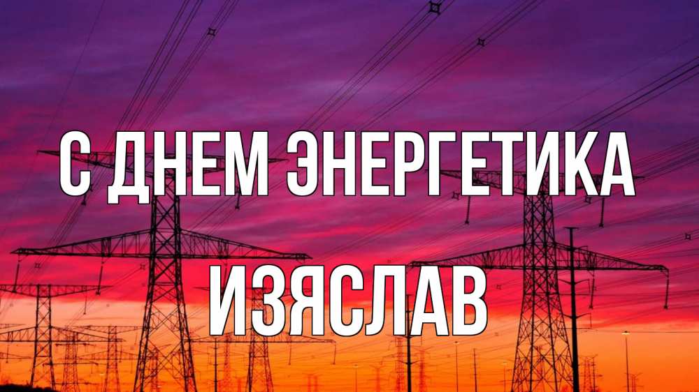 Открытка на каждый день с именем, Изяслав С днем энергетика энергия электричество закат Прикольная открытка с пожеланием онлайн скачать бесплатно 
