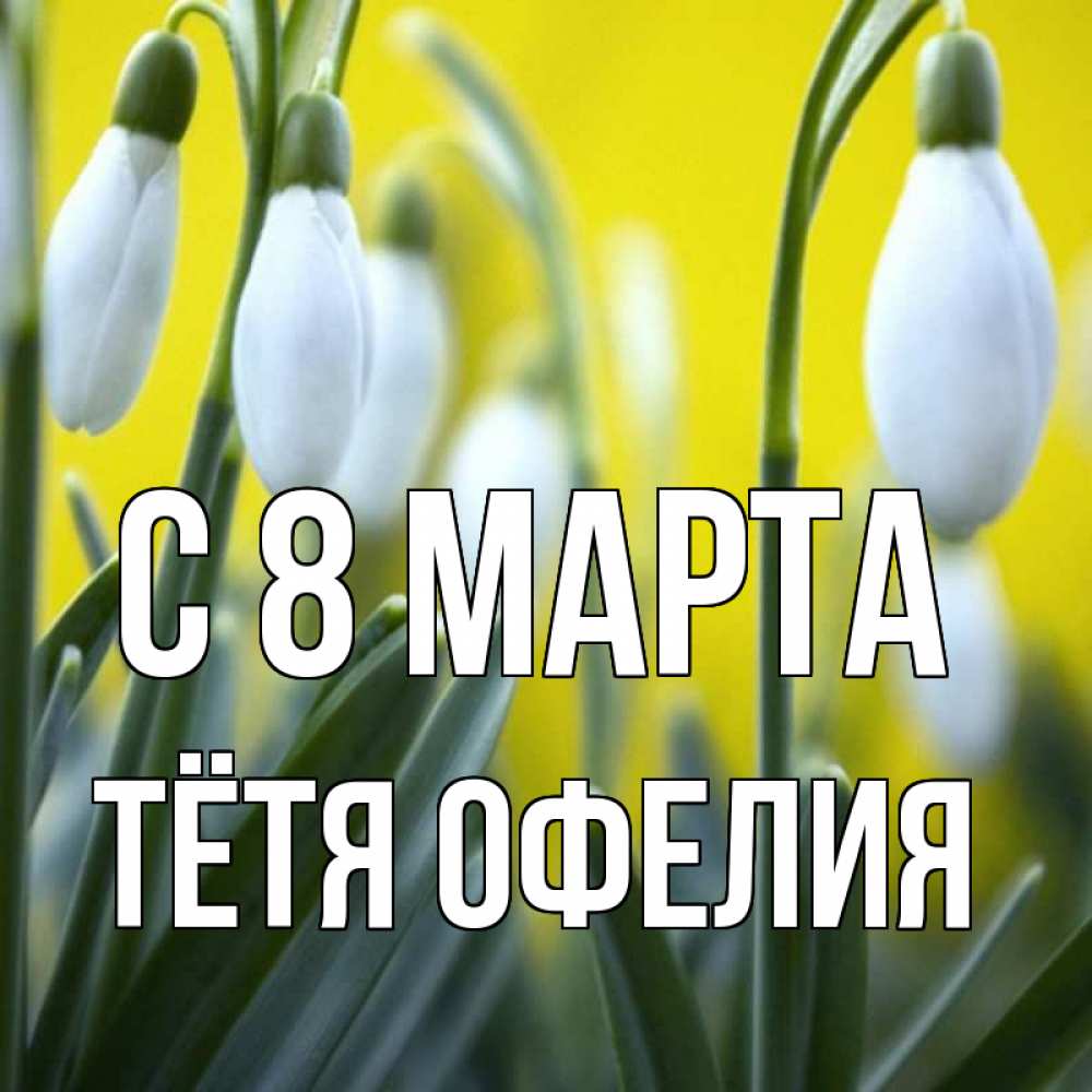 Открытка на каждый день с именем, Тётя-Офелия С 8 МАРТА весенние цветы Прикольная открытка с пожеланием онлайн скачать бесплатно 