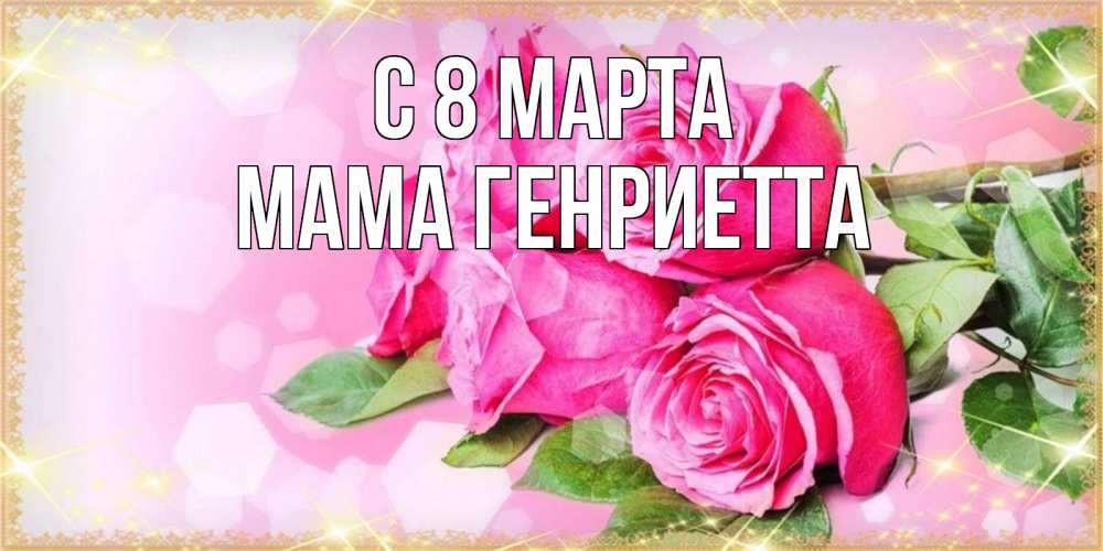 Открытка на каждый день с именем, Мама-Генриетта С 8 МАРТА открытка с розами на международный женский день Прикольная открытка с пожеланием онлайн скачать бесплатно 