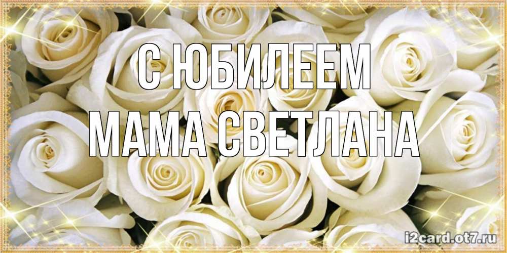 Открытка на каждый день с именем, Мама-Светлана С юбилеем открытка с белыми розами. большой букет белых роз Прикольная открытка с пожеланием онлайн скачать бесплатно 