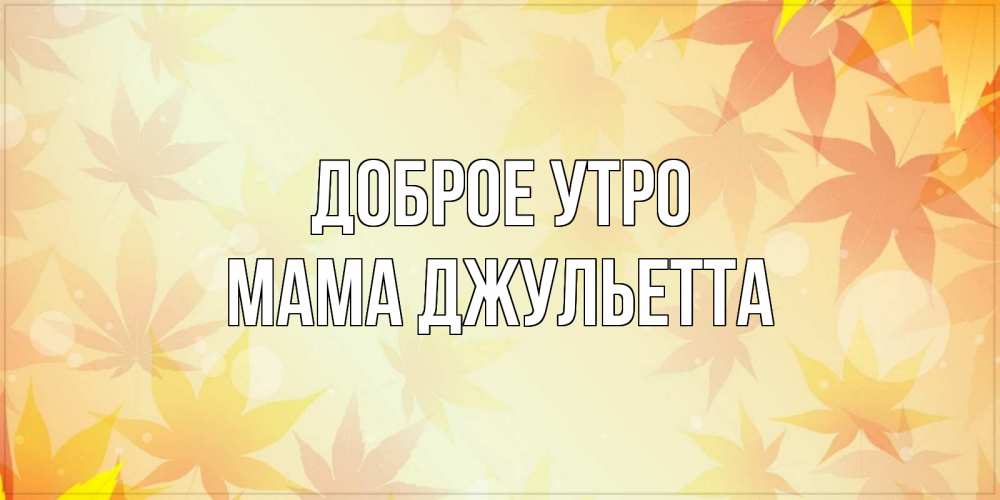 Открытка на каждый день с именем, Мама-Джульетта Доброе утро доброе утро Прикольная открытка с пожеланием онлайн скачать бесплатно 
