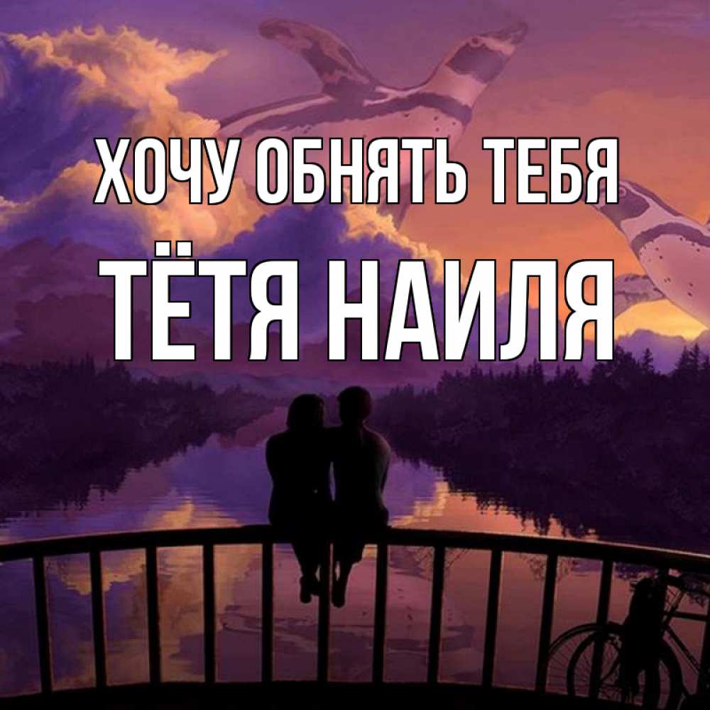 Открытка на каждый день с именем, Тётя-Наиля Хочу обнять тебя парочка сидит на мосте или на набережной Прикольная открытка с пожеланием онлайн скачать бесплатно 