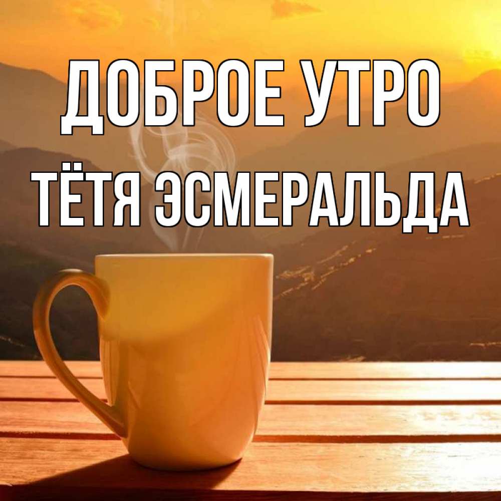 Открытка на каждый день с именем, Тётя-Эсмеральда Доброе утро кофе в горах Прикольная открытка с пожеланием онлайн скачать бесплатно 