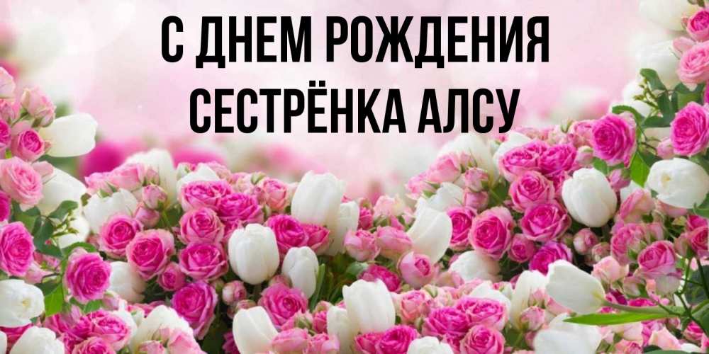 Открытка на каждый день с именем, Сестрёнка-Алсу С днем рождения открытка с разными розами Прикольная открытка с пожеланием онлайн скачать бесплатно 